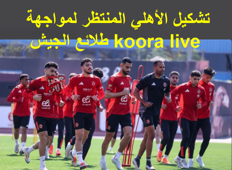 تشكيل الأهلي المنتظر لمواجهة طلائع الجيش koora live